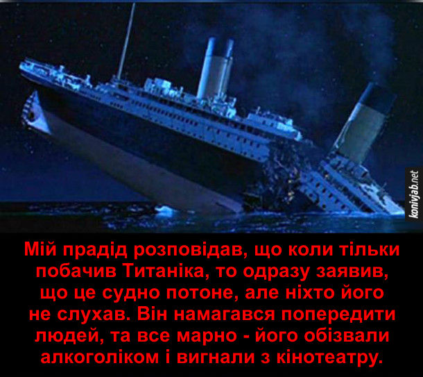 Анекдот про Титанік. Мій прадід розповідав, що коли тільки побачив Титаніка, то одразу заявив, що це судно потоне, але ніхто його не слухав. Він намагався попередити людей, та все марно - його обізвали алкоголіком і вигнали з кінотеатру.