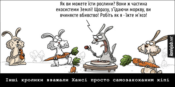 Кролик-м'ясоїд їсть стейк і кричить до інших кролів, які їдять моркву: - Як ви можете їсти рослини? Вони ж частина екосистеми Землі! Щоразу, з'їдаючи моркву, ви вчиняєте вбивство! Робіть як я - їжте м'ясо! Інші кролики вважали Хансі просто самозакоханим хіпі